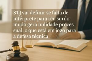 STJ vai definir se falta de intérprete para réu surdo-mudo gera nulidade processual: o que está em jogo para a defesa técnica
